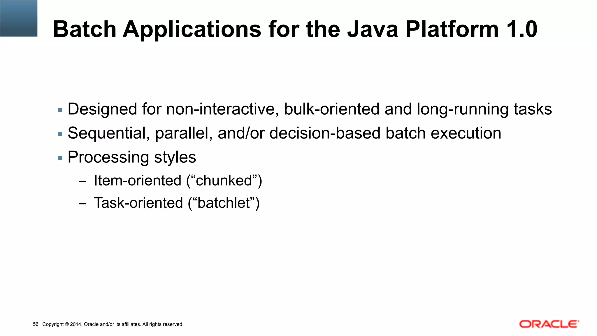 Copyright © 2014, Oracle and/or its affiliates. All rights reserved.!56
Batch Applications for the Java Platform 1.0
▪ Designed for non-interactive, bulk-oriented and long-running tasks
▪ Sequential, parallel, and/or decision-based batch execution
▪ Processing styles
– Item-oriented (“chunked”)
– Task-oriented (“batchlet”)
 