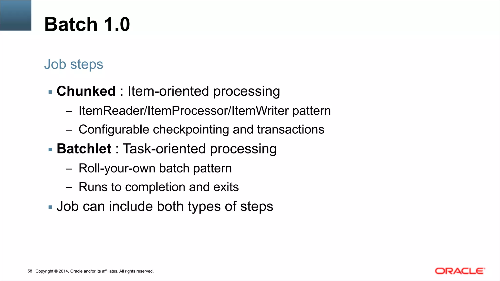 Copyright © 2014, Oracle and/or its affiliates. All rights reserved.!58
Batch 1.0
▪ Chunked : Item-oriented processing
– ItemReader/ItemProcessor/ItemWriter pattern
– Configurable checkpointing and transactions
▪ Batchlet : Task-oriented processing
– Roll-your-own batch pattern
– Runs to completion and exits
▪ Job can include both types of steps
Job steps
 