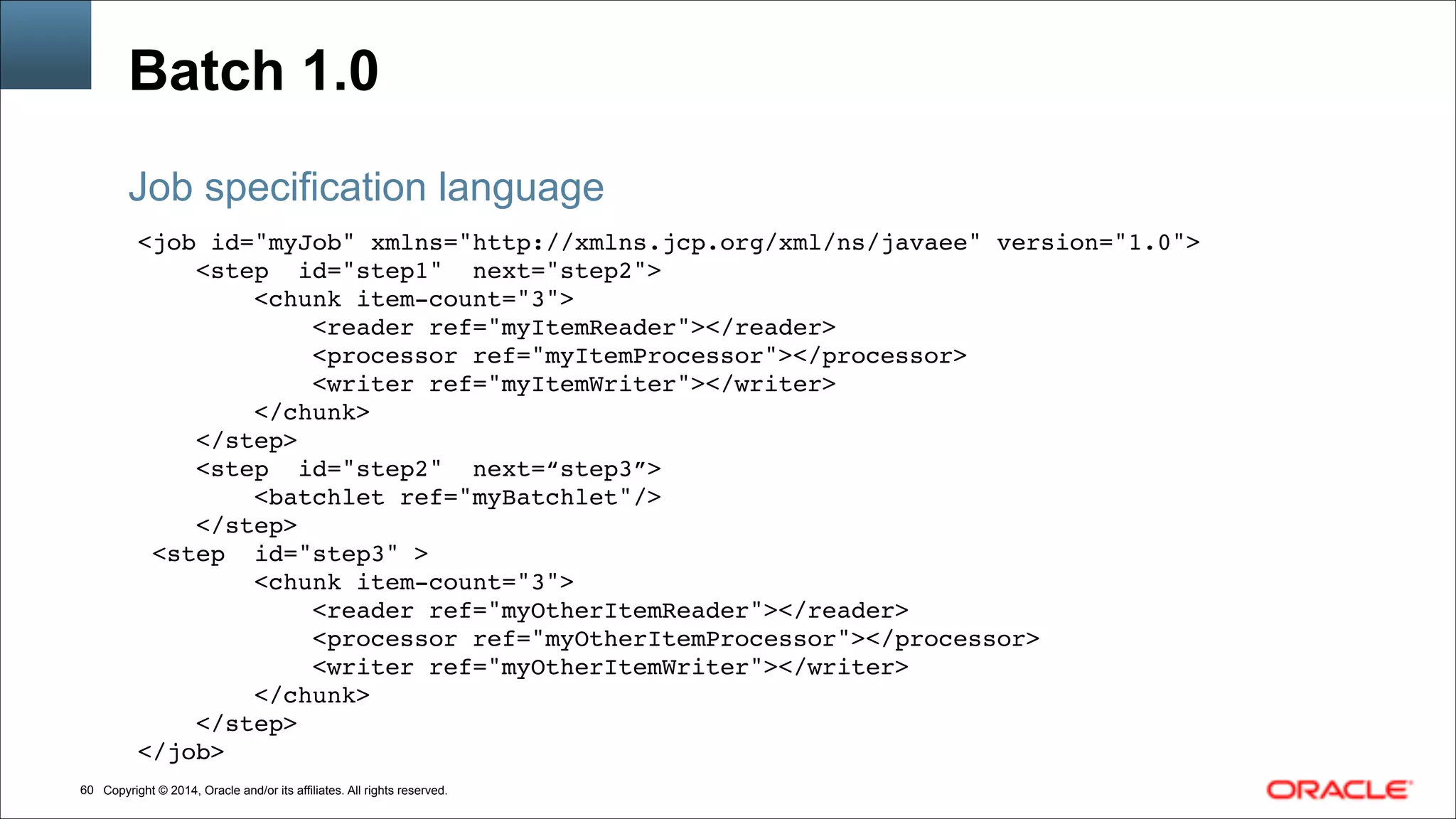 Copyright © 2014, Oracle and/or its affiliates. All rights reserved.!60
Batch 1.0
<job id="myJob" xmlns="http://xmlns.jcp.org/xml/ns/javaee" version="1.0">!
<step id="step1" next="step2">!
<chunk item-count="3">!
<reader ref="myItemReader"></reader> !
<processor ref="myItemProcessor"></processor>!
<writer ref="myItemWriter"></writer> !
</chunk>!!
</step>!
<step id="step2" next=“step3”>!
<batchlet ref="myBatchlet"/>!
</step>!
<step id="step3" >!
<chunk item-count="3">!
<reader ref="myOtherItemReader"></reader> !
<processor ref="myOtherItemProcessor"></processor>!
<writer ref="myOtherItemWriter"></writer> !
</chunk>!!
</step>!
</job>
Job specification language
 