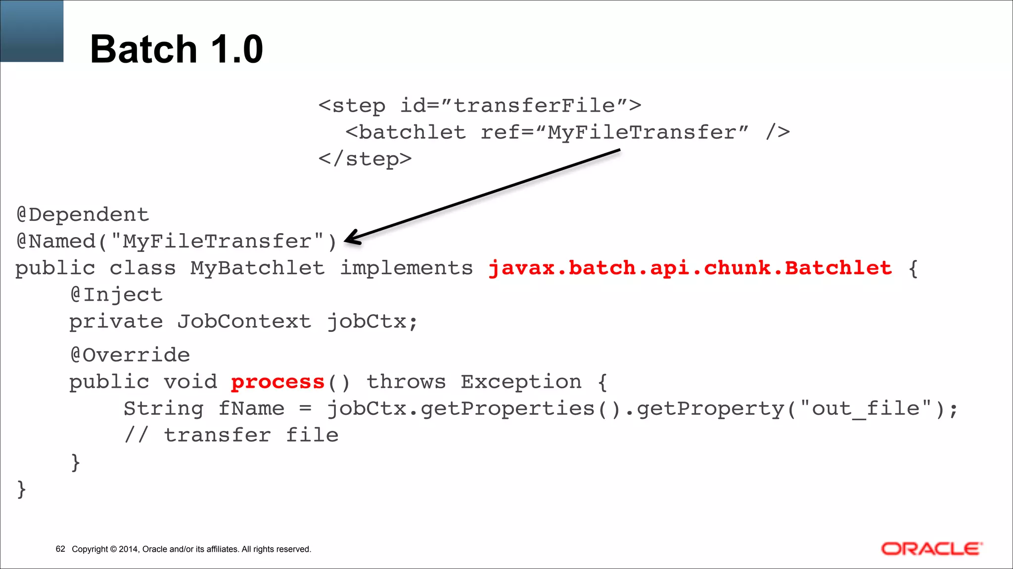 Copyright © 2014, Oracle and/or its affiliates. All rights reserved.!62
Batch 1.0
<step id=”transferFile”>!
<batchlet ref=“MyFileTransfer” />!
</step>
@Dependent!
@Named("MyFileTransfer")!
public class MyBatchlet implements javax.batch.api.chunk.Batchlet {!
@Inject!
private JobContext jobCtx;!!
@Override!
public void process() throws Exception {!
String fName = jobCtx.getProperties().getProperty("out_file");!
// transfer file!
}!
}!
 