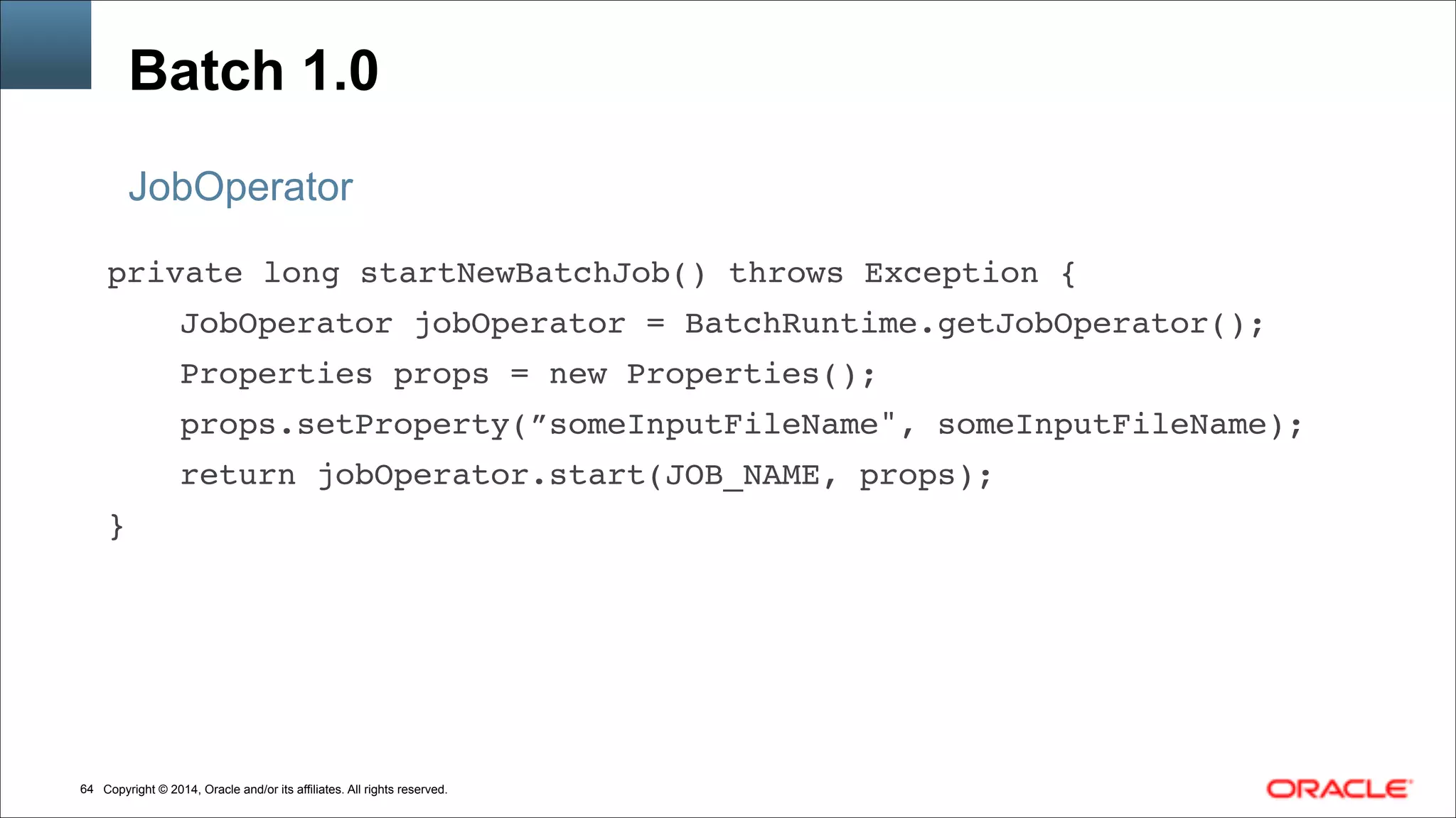 Copyright © 2014, Oracle and/or its affiliates. All rights reserved.!64
Batch 1.0
JobOperator
private long startNewBatchJob() throws Exception { !
! ! JobOperator jobOperator = BatchRuntime.getJobOperator(); !
! ! Properties props = new Properties(); !
! ! props.setProperty(”someInputFileName", someInputFileName); !
! ! return jobOperator.start(JOB_NAME, props); !
}
 
