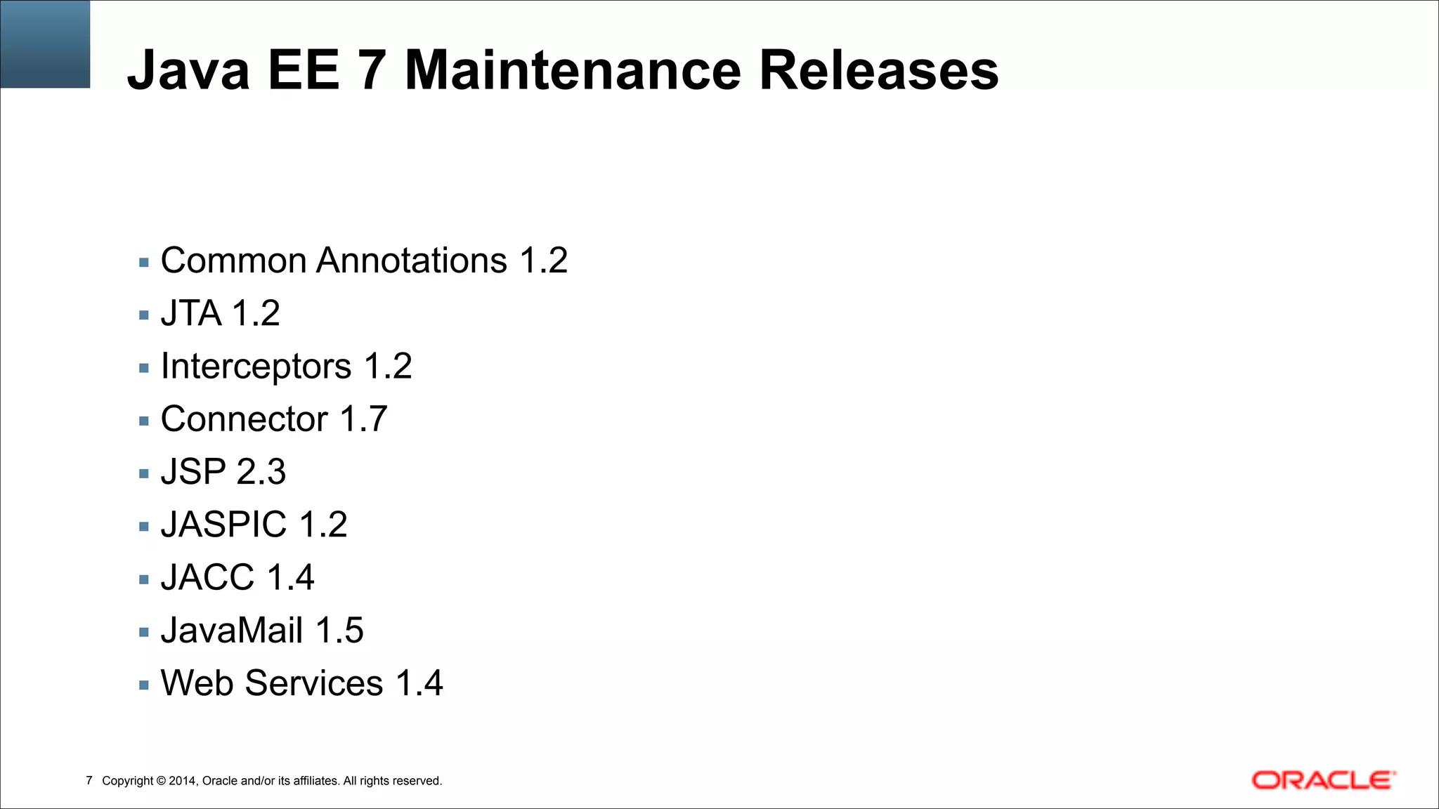 Copyright © 2014, Oracle and/or its affiliates. All rights reserved.
Java EE 7 Maintenance Releases
▪ Common Annotations 1.2
▪ JTA 1.2
▪ Interceptors 1.2
▪ Connector 1.7
▪ JSP 2.3
▪ JASPIC 1.2
▪ JACC 1.4
▪ JavaMail 1.5
▪ Web Services 1.4
!7
 