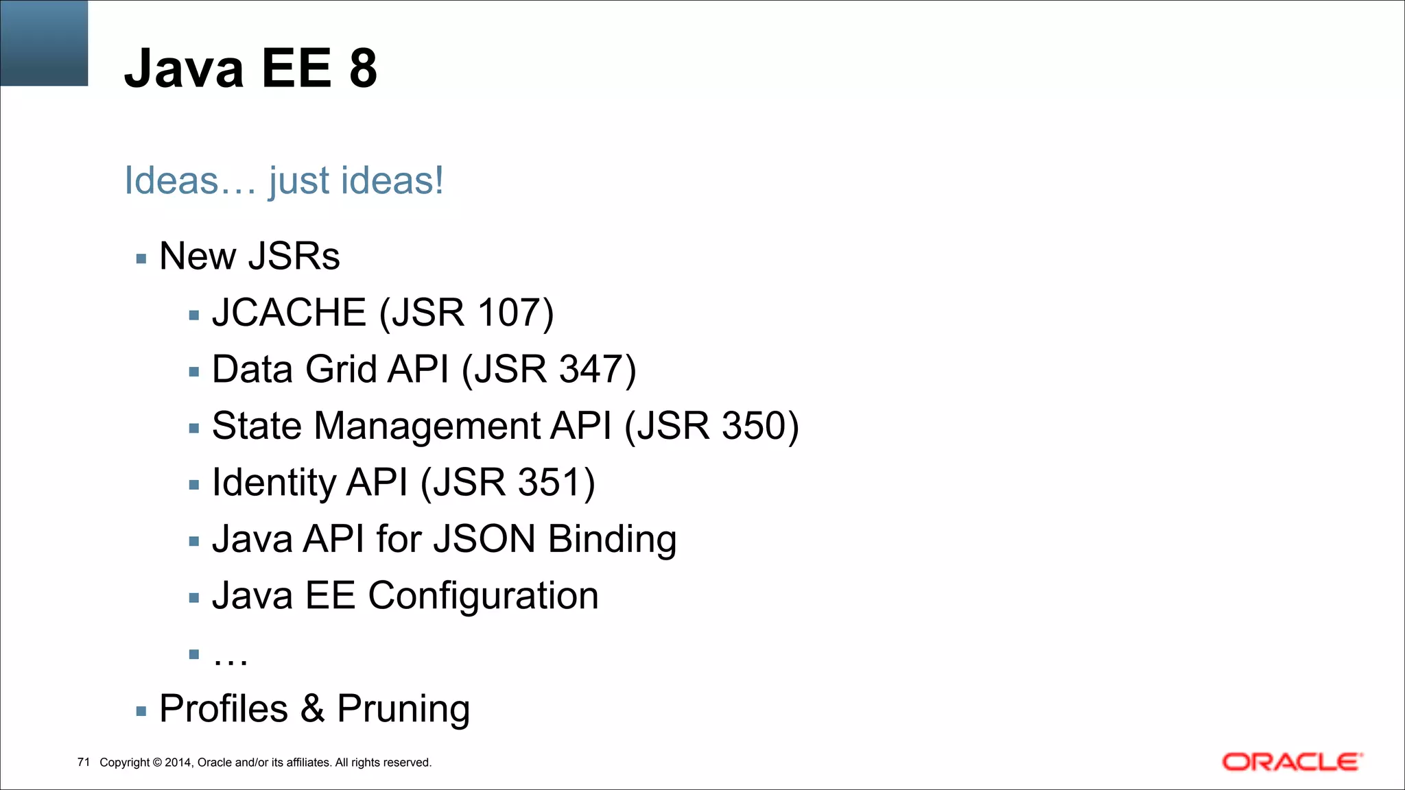Copyright © 2014, Oracle and/or its affiliates. All rights reserved.!71
Java EE 8
▪ New JSRs
▪ JCACHE (JSR 107)
▪ Data Grid API (JSR 347)
▪ State Management API (JSR 350)
▪ Identity API (JSR 351)
▪ Java API for JSON Binding
▪ Java EE Configuration
▪ …
▪ Profiles & Pruning
Ideas… just ideas!
 