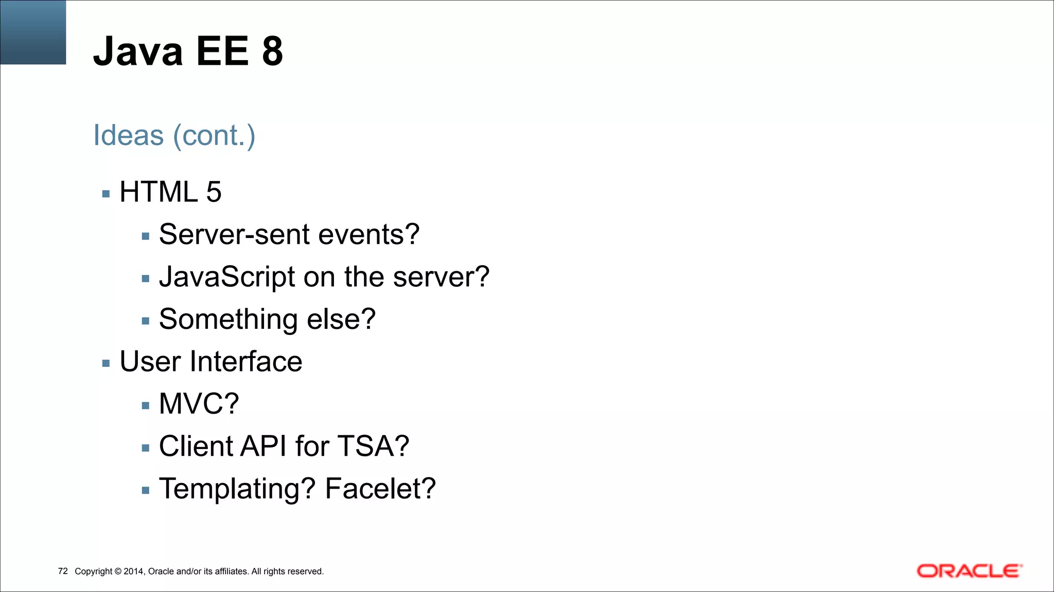 Copyright © 2014, Oracle and/or its affiliates. All rights reserved.!72
Java EE 8
▪ HTML 5
▪ Server-sent events?
▪ JavaScript on the server?
▪ Something else?
▪ User Interface
▪ MVC?
▪ Client API for TSA?
▪ Templating? Facelet?
Ideas (cont.)
 