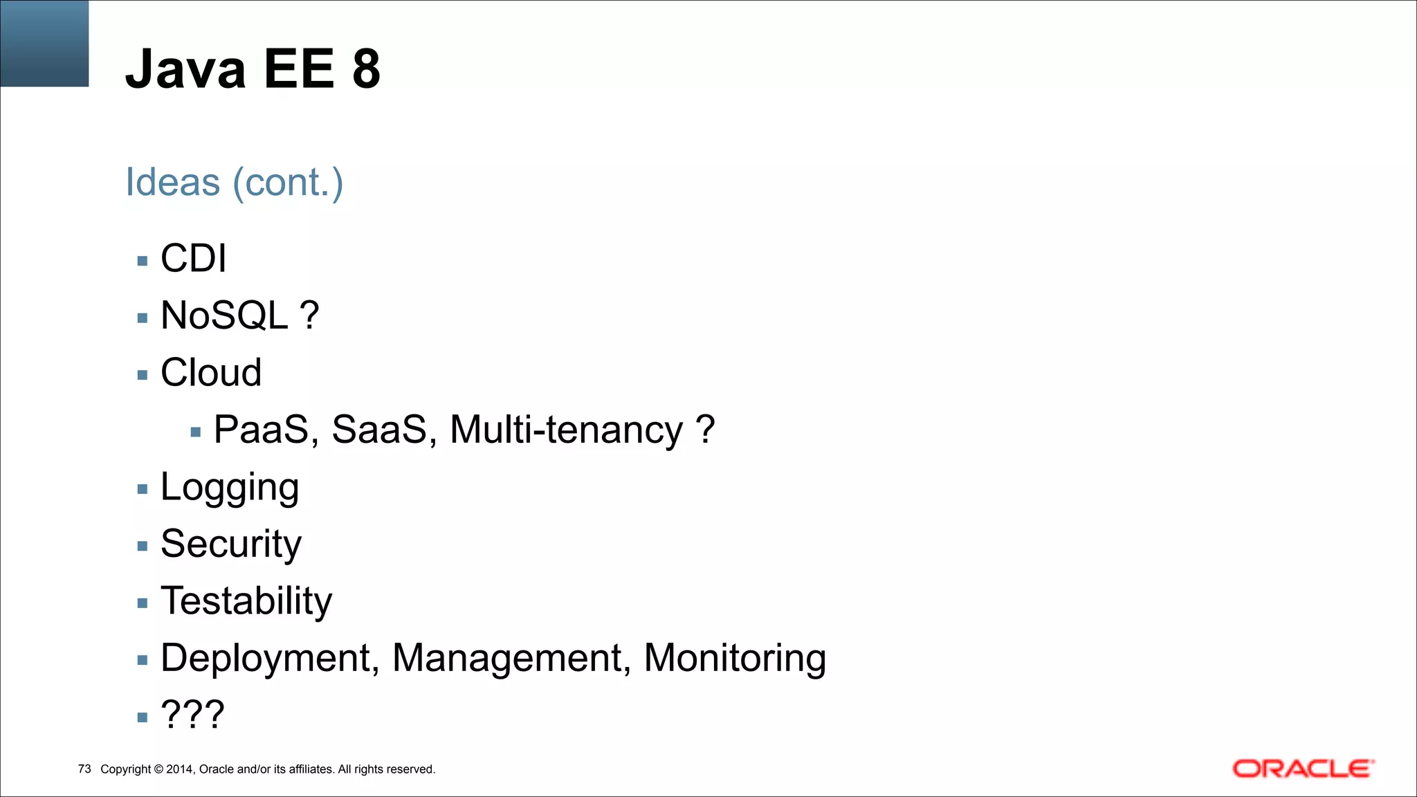 Copyright © 2014, Oracle and/or its affiliates. All rights reserved.!73
Java EE 8
▪ CDI
▪ NoSQL ?
▪ Cloud
▪ PaaS, SaaS, Multi-tenancy ?
▪ Logging
▪ Security
▪ Testability
▪ Deployment, Management, Monitoring
▪ ???
Ideas (cont.)
 