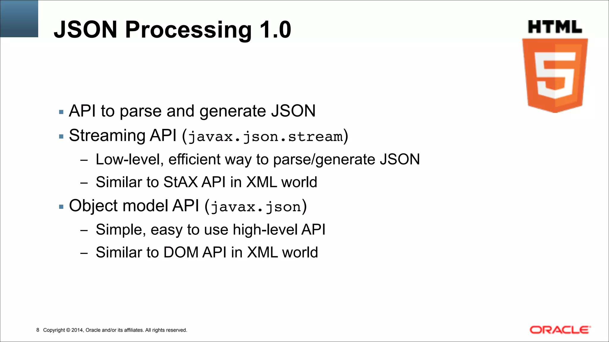 Copyright © 2014, Oracle and/or its affiliates. All rights reserved.!8
JSON Processing 1.0
▪ API to parse and generate JSON
▪ Streaming API (javax.json.stream)
– Low-level, efficient way to parse/generate JSON
– Similar to StAX API in XML world
▪ Object model API (javax.json)
– Simple, easy to use high-level API
– Similar to DOM API in XML world
 