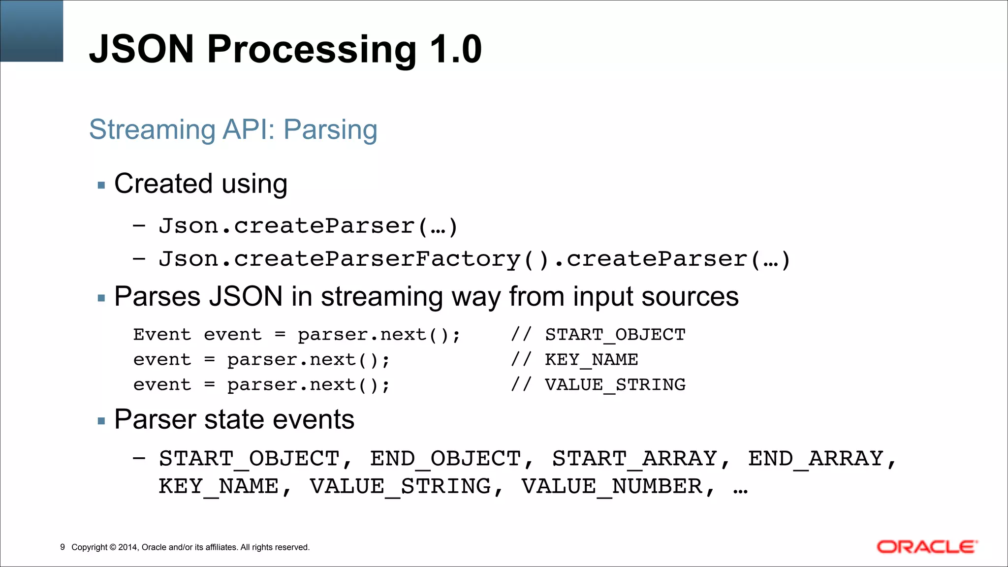 Copyright © 2014, Oracle and/or its affiliates. All rights reserved.!9
JSON Processing 1.0
▪ Created using
– Json.createParser(…)!
– Json.createParserFactory().createParser(…)!
▪ Parses JSON in streaming way from input sources
Event event = parser.next(); // START_OBJECT!
event = parser.next(); // KEY_NAME!
event = parser.next(); // VALUE_STRING!
▪ Parser state events
– START_OBJECT, END_OBJECT, START_ARRAY, END_ARRAY,
KEY_NAME, VALUE_STRING, VALUE_NUMBER, …
Streaming API: Parsing
 