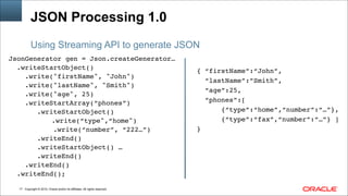 Copyright © 2014, Oracle and/or its affiliates. All rights reserved.
JSON Processing 1.0
JsonGenerator gen = Json.createGenerator…!
.writeStartObject()!
.write("firstName", "John") !
.write("lastName", "Smith") !
.write("age", 25) !
.writeStartArray(“phones”)!
.writeStartObject()!
!! .write(“type",“home") !
.write(“number”, “222…”)!
.writeEnd()!
.writeStartObject() …!
.writeEnd()!
.writeEnd()!
.writeEnd();!
!
Using Streaming API to generate JSON
!
{ “firstName”:“John”,!
“lastName”:”Smith”,!
“age”:25, !
“phones”:[ !
{“type”:“home”,“number”:“…”},!
{“type”:“fax”,“number”:“…”} ]!
}
!17
 