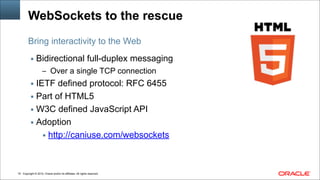 Copyright © 2014, Oracle and/or its affiliates. All rights reserved.!19
WebSockets to the rescue
▪ Bidirectional full-duplex messaging
– Over a single TCP connection
▪ IETF defined protocol: RFC 6455
▪ Part of HTML5
▪ W3C defined JavaScript API
▪ Adoption
▪ http://caniuse.com/websockets
Bring interactivity to the Web
 