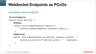 Copyright © 2014, Oracle and/or its affiliates. All rights reserved.!26
WebSocket Endpoints as POJOs
@ClientEndpoint!
public class MyClient { !
@OnOpen!
public void onOpen(Session session) {!
session.getBasicRemote().sendText(“Hello”);!
}!
@OnMessage!
public void onMessage(String payload, Session session) { !
System.out.println("From the server : " + payload);!
} !
}
Annotated client endpoint
 