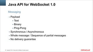 Copyright © 2014, Oracle and/or its affiliates. All rights reserved.!28
Java API for WebSocket 1.0
▪ Payload
▪ Text
▪ Binary
▪ Ping-Pong
▪ Synchronous / Asynchronous
▪ Whole message / Sequence of partial messages
▪ No delivery guarantee
Messaging
 