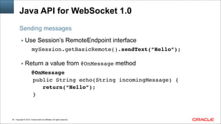 Copyright © 2014, Oracle and/or its affiliates. All rights reserved.!29
Java API for WebSocket 1.0
▪ Use Session’s RemoteEndpoint interface
mySession.getBasicRemote().sendText(”Hello”);
!
▪ Return a value from @OnMessage method
@OnMessage!
public String echo(String incomingMessage) {!
return(“Hello”);!
}
Sending messages
 