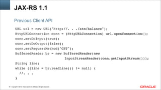 Copyright © 2014, Oracle and/or its affiliates. All rights reserved.!34
JAX-RS 1.1
URL url = new URL("http://. . ./atm/balance"); !
HttpURLConnection conn = (HttpURLConnection) url.openConnection();!
conn.setDoInput(true); !
conn.setDoOutput(false); !
conn.setRequestMethod("GET"); !
BufferedReader br = new BufferedReader(new!
!!! ! ! ! ! ! ! ! ! InputStreamReader(conn.getInputStream())); !
String line; !
while ((line = br.readLine()) != null) {    !
//. . . !
}
Previous Client API
 
