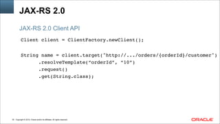 Copyright © 2014, Oracle and/or its affiliates. All rights reserved.!35
JAX-RS 2.0
Client client = ClientFactory.newClient();!
!
String name = client.target("http://.../orders/{orderId}/customer")!
.resolveTemplate(“orderId”, “10”)!
.request()!
.get(String.class);
JAX-RS 2.0 Client API
 