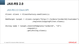 Copyright © 2014, Oracle and/or its affiliates. All rights reserved.!36
Client client = ClientFactory.newClient();!
…!
WebTarget target = client.target(“http://…/orders/{orderId}/customer”)!
! ! .register(LoggingFilter.class);!
!
String name = target.resolveTemplate(“orderId”, “10”)!
!! !! ! ! ! .request()!
!! !! ! ! ! .get(String.class);
JAX-RS 2.0
JAX-RS 2.0 Client API
 