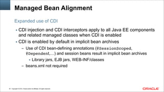Copyright © 2014, Oracle and/or its affiliates. All rights reserved.!40
Managed Bean Alignment
▪ CDI injection and CDI interceptors apply to all Java EE components
and related managed classes when CDI is enabled
▪ CDI is enabled by default in implicit bean archives
– Use of CDI bean-defining annotations (@SessionScoped,
@Dependent,…) and session beans result in implicit bean archives
▪ Library jars, EJB jars, WEB-INF/classes
– beans.xml not required
Expanded use of CDI
 