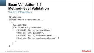 Copyright © 2014, Oracle and/or its affiliates. All rights reserved.!42
Bean Validation 1.1 
Method-level Validation
@Stateless!
public class OrderService {!
…!
@ValidOrder!
public Order placeOrder(!
@NotNull String productName,!
@Max(10) int quantity,!
@NotNull String customerName,!
@Address String customerAddress) {!
…!
}!
}
Via CDI Interceptors
 