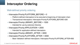 Copyright © 2014, Oracle and/or its affiliates. All rights reserved.!43
Interceptor Ordering
▪ Interceptor.Priority.PLATFORM_BEFORE = 0
– Platform-defined interceptors to be executed at beginning of interceptor chain
– Transactional interceptors: Interceptor.Priority.PLATFORM_BEFORE+200
▪ Interceptor.Priority.LIBRARY_BEFORE = 1000
– Intended for use by extension libraries
▪ Interceptor.Priority.APPLICATION = 2000
– Intended for application-defined interceptors
▪ Interceptor.Priority.LIBRARY_AFTER = 3000
▪ Interceptor.Priority.PLATFORM_AFTER = 4000
– Bean Validation defined interceptors: Interceptor.Priority.PLATFORM_AFTER+800
Well-defined priority ordering
 