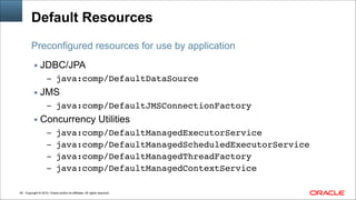 Copyright © 2014, Oracle and/or its affiliates. All rights reserved.!46
Default Resources
▪ JDBC/JPA
– java:comp/DefaultDataSource!
▪ JMS
– java:comp/DefaultJMSConnectionFactory!
▪ Concurrency Utilities
– java:comp/DefaultManagedExecutorService!
– java:comp/DefaultManagedScheduledExecutorService!
– java:comp/DefaultManagedThreadFactory!
– java:comp/DefaultManagedContextService
Preconfigured resources for use by application
 