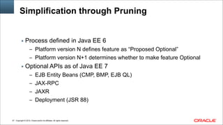 Copyright © 2014, Oracle and/or its affiliates. All rights reserved.!47
Simplification through Pruning
▪ Process defined in Java EE 6
– Platform version N defines feature as “Proposed Optional”
– Platform version N+1 determines whether to make feature Optional
▪ Optional APIs as of Java EE 7
– EJB Entity Beans (CMP, BMP, EJB QL)
– JAX-RPC
– JAXR
– Deployment (JSR 88)
 
