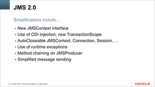Copyright © 2014, Oracle and/or its affiliates. All rights reserved.!49
JMS 2.0
▪ New JMSContext interface
▪ Use of CDI injection; new TransactionScope
▪ AutoCloseable JMSContext, Connection, Session, …
▪ Use of runtime exceptions
▪ Method chaining on JMSProducer
▪ Simplified message sending
Simplifications include….
 