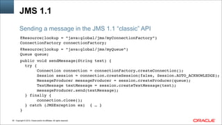 Copyright © 2014, Oracle and/or its affiliates. All rights reserved.!50
JMS 1.1
@Resource(lookup = “java:global/jms/myConnectionFactory”)!
ConnectionFactory connectionFactory; !
!
@Resource(lookup = “java:global/jms/myQueue”)!
Queue queue; !
!
public void sendMessage(String text) { !
try {!
Connection connection = connectionFactory.createConnection();!
Session session = connection.createSession(false, Session.AUTO_ACKNOWLEDGE);!
MessageProducer messageProducer = session.createProducer(queue);!
TextMessage textMessage = session.createTextMessage(text);!
messageProducer.send(textMessage);!
} finally {!
connection.close();!
} catch (JMSException ex) { … }!
}!
Sending a message in the JMS 1.1 “classic” API
 