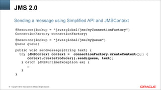 Copyright © 2014, Oracle and/or its affiliates. All rights reserved.!51
JMS 2.0
@Resource(lookup = “java:global/jms/myConnectionFactory”)!
ConnectionFactory connectionFactory; !
!
@Resource(lookup = “java:global/jms/myQueue”)!
Queue queue; !
!
public void sendMessage(String text) { !
try (JMSContext context = connectionFactory.createContext();) {!
context.createProducer().send(queue, text);!
} catch (JMSRuntimeException ex) {!
…!
}!
}
Sending a message using Simplified API and JMSContext
 
