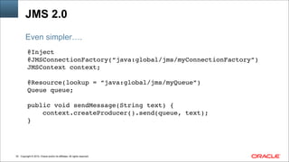 Copyright © 2014, Oracle and/or its affiliates. All rights reserved.!52
JMS 2.0
@Inject !
@JMSConnectionFactory(“java:global/jms/myConnectionFactory”)!
JMSContext context;!
!
@Resource(lookup = “java:global/jms/myQueue”)!
Queue queue; !
!
public void sendMessage(String text) { !
context.createProducer().send(queue, text);!
}
Even simpler….
 