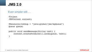 Copyright © 2014, Oracle and/or its affiliates. All rights reserved.!53
JMS 2.0
@Inject !
JMSContext context;!
!
@Resource(lookup = “java:global/jms/myQueue”)!
Queue queue; !
!
public void sendMessage(String text) { !
context.createProducer().send(queue, text);!
}
Even simpler still….
 