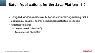 Copyright © 2014, Oracle and/or its affiliates. All rights reserved.!56
Batch Applications for the Java Platform 1.0
▪ Designed for non-interactive, bulk-oriented and long-running tasks
▪ Sequential, parallel, and/or decision-based batch execution
▪ Processing styles
– Item-oriented (“chunked”)
– Task-oriented (“batchlet”)
 