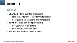 Copyright © 2014, Oracle and/or its affiliates. All rights reserved.!58
Batch 1.0
▪ Chunked : Item-oriented processing
– ItemReader/ItemProcessor/ItemWriter pattern
– Configurable checkpointing and transactions
▪ Batchlet : Task-oriented processing
– Roll-your-own batch pattern
– Runs to completion and exits
▪ Job can include both types of steps
Job steps
 