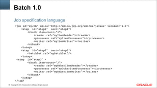 Copyright © 2014, Oracle and/or its affiliates. All rights reserved.!60
Batch 1.0
<job id="myJob" xmlns="http://xmlns.jcp.org/xml/ns/javaee" version="1.0">!
<step id="step1" next="step2">!
<chunk item-count="3">!
<reader ref="myItemReader"></reader> !
<processor ref="myItemProcessor"></processor>!
<writer ref="myItemWriter"></writer> !
</chunk>!!
</step>!
<step id="step2" next=“step3”>!
<batchlet ref="myBatchlet"/>!
</step>!
<step id="step3" >!
<chunk item-count="3">!
<reader ref="myOtherItemReader"></reader> !
<processor ref="myOtherItemProcessor"></processor>!
<writer ref="myOtherItemWriter"></writer> !
</chunk>!!
</step>!
</job>
Job specification language
 