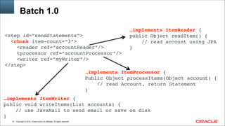 Copyright © 2014, Oracle and/or its affiliates. All rights reserved.!61
Batch 1.0
<step id=”sendStatements”>!
<chunk item-count=“3”> 
<reader ref=”accountReader”/>!
<processor ref=”accountProcessor”/> 
<writer ref=”myWriter”/>!
</step>
…implements ItemReader { 
public Object readItem() { 
// read account using JPA
}
…implements ItemProcessor {!
Public Object processItems(Object account) { 
// read Account, return Statement!
}!
…implements ItemWriter {!
public void writeItems(List accounts) { 
// use JavaMail to send email or save on disk!
}!
 