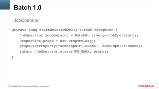 Copyright © 2014, Oracle and/or its affiliates. All rights reserved.!64
Batch 1.0
JobOperator
private long startNewBatchJob() throws Exception { !
! ! JobOperator jobOperator = BatchRuntime.getJobOperator(); !
! ! Properties props = new Properties(); !
! ! props.setProperty(”someInputFileName", someInputFileName); !
! ! return jobOperator.start(JOB_NAME, props); !
}
 