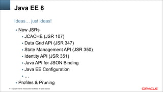 Copyright © 2014, Oracle and/or its affiliates. All rights reserved.!71
Java EE 8
▪ New JSRs
▪ JCACHE (JSR 107)
▪ Data Grid API (JSR 347)
▪ State Management API (JSR 350)
▪ Identity API (JSR 351)
▪ Java API for JSON Binding
▪ Java EE Configuration
▪ …
▪ Profiles & Pruning
Ideas… just ideas!
 