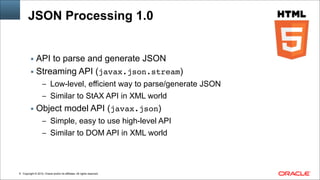 Copyright © 2014, Oracle and/or its affiliates. All rights reserved.!8
JSON Processing 1.0
▪ API to parse and generate JSON
▪ Streaming API (javax.json.stream)
– Low-level, efficient way to parse/generate JSON
– Similar to StAX API in XML world
▪ Object model API (javax.json)
– Simple, easy to use high-level API
– Similar to DOM API in XML world
 