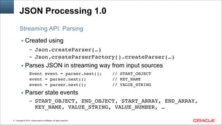Copyright © 2014, Oracle and/or its affiliates. All rights reserved.!9
JSON Processing 1.0
▪ Created using
– Json.createParser(…)!
– Json.createParserFactory().createParser(…)!
▪ Parses JSON in streaming way from input sources
Event event = parser.next(); // START_OBJECT!
event = parser.next(); // KEY_NAME!
event = parser.next(); // VALUE_STRING!
▪ Parser state events
– START_OBJECT, END_OBJECT, START_ARRAY, END_ARRAY,
KEY_NAME, VALUE_STRING, VALUE_NUMBER, …
Streaming API: Parsing
 