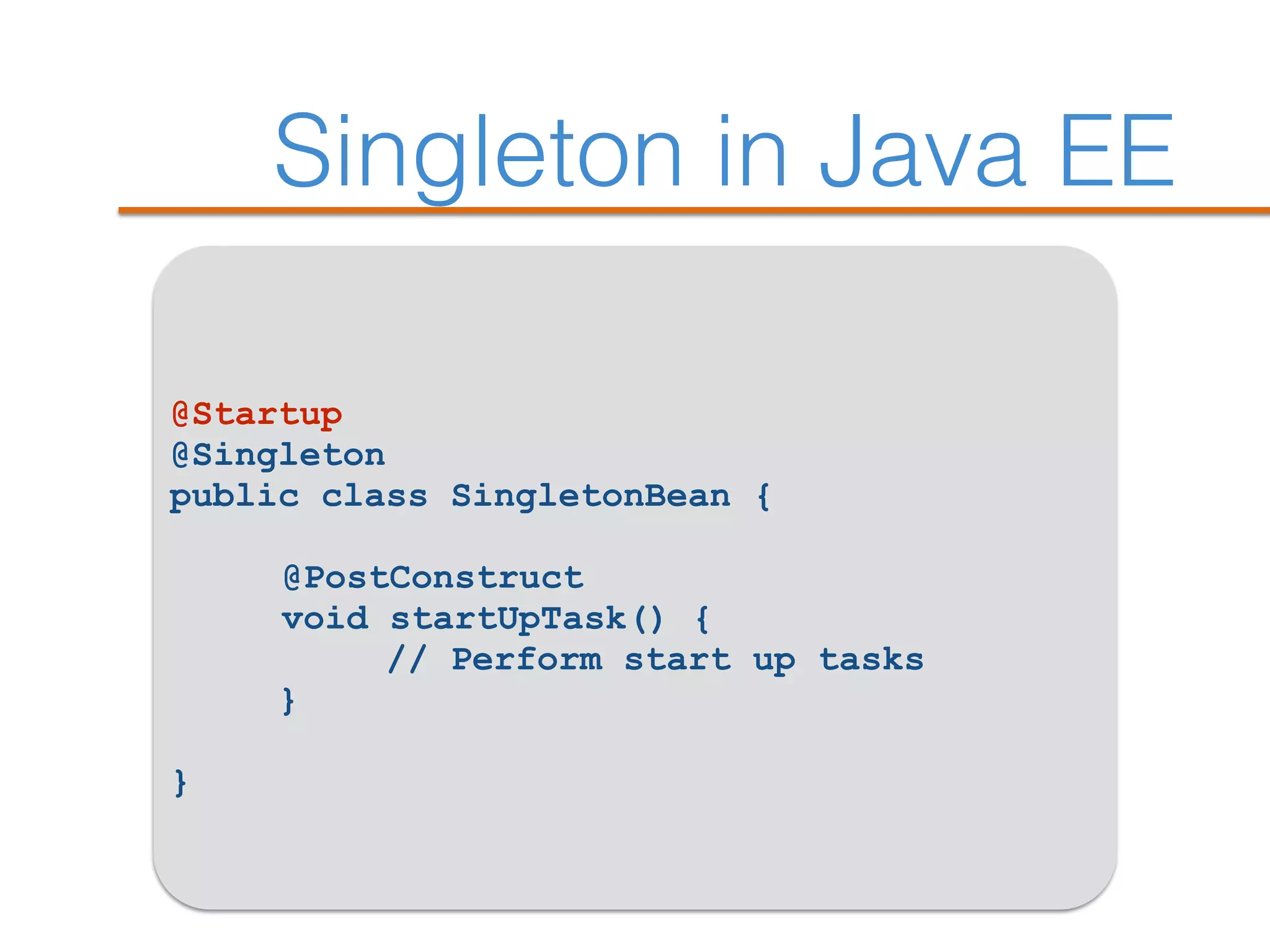 Singleton in Java EE
@Startup
@Singleton
public class SingletonBean {
@PostConstruct
void startUpTask() {
// Perform start up tasks
}
}
 