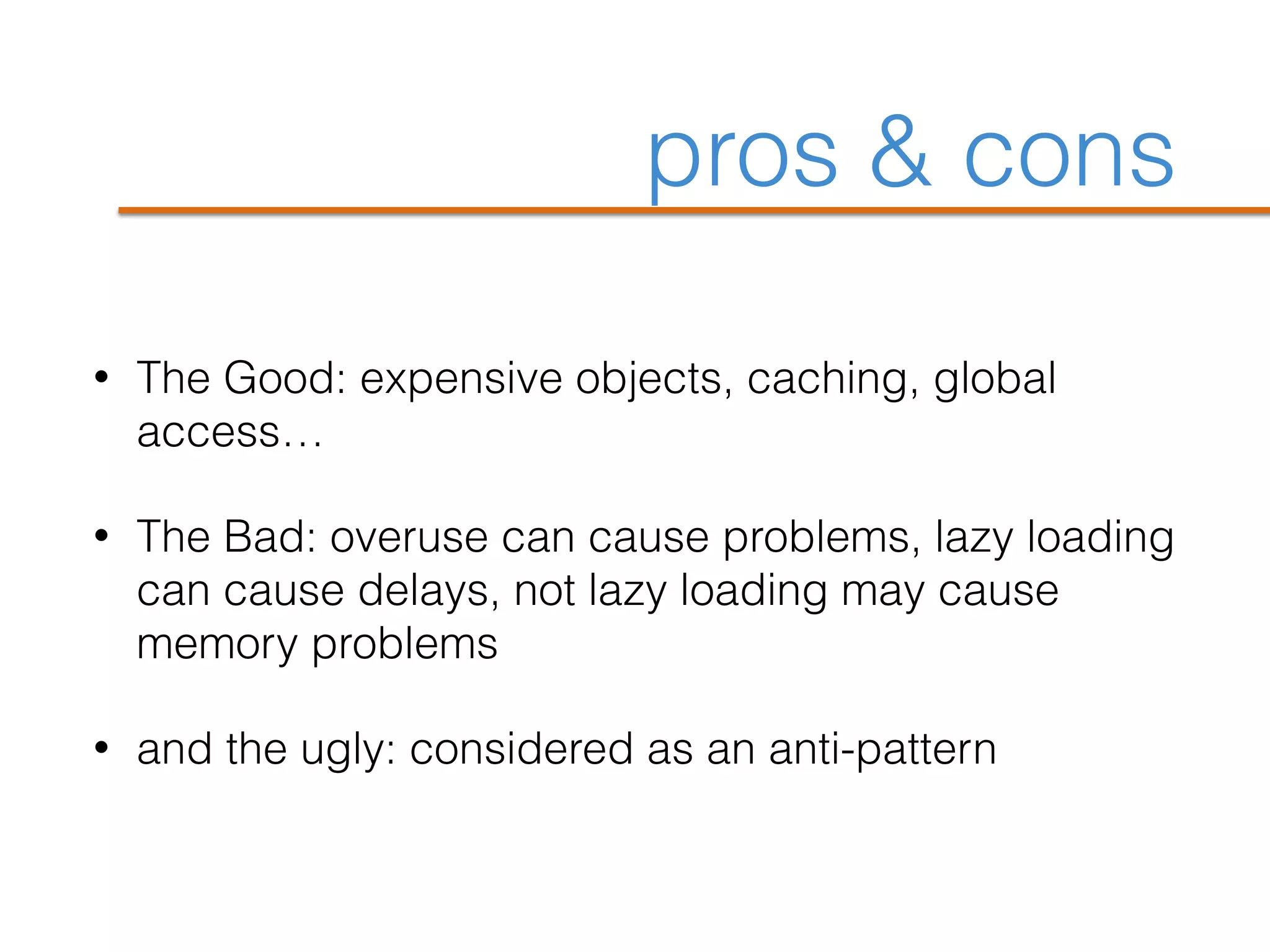 pros & cons
• The Good: expensive objects, caching, global
access…
• The Bad: overuse can cause problems, lazy loading
can cause delays, not lazy loading may cause
memory problems
• and the ugly: considered as an anti-pattern
 