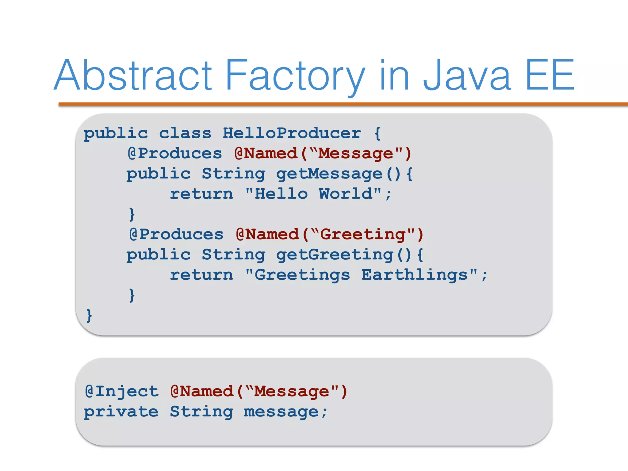 Abstract Factory in Java EE
public class HelloProducer {
@Produces @Named(“Message")
public String getMessage(){
return "Hello World";
}
@Produces @Named(“Greeting")
public String getGreeting(){
return "Greetings Earthlings";
}
}
@Inject @Named(“Message")
private String message;
 