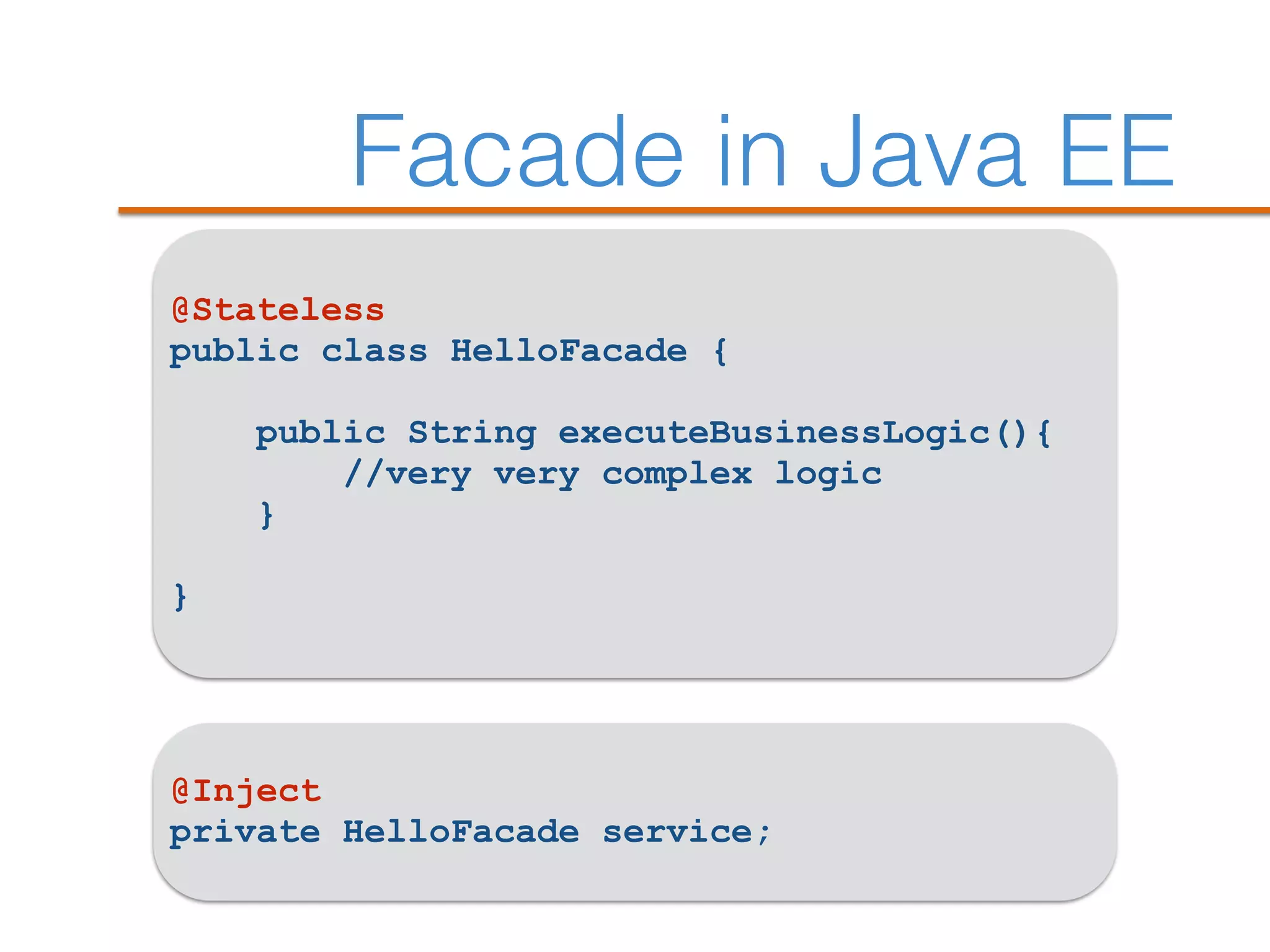 Facade in Java EE
@Stateless
public class HelloFacade {
public String executeBusinessLogic(){
//very very complex logic
}
}
@Inject
private HelloFacade service;
 