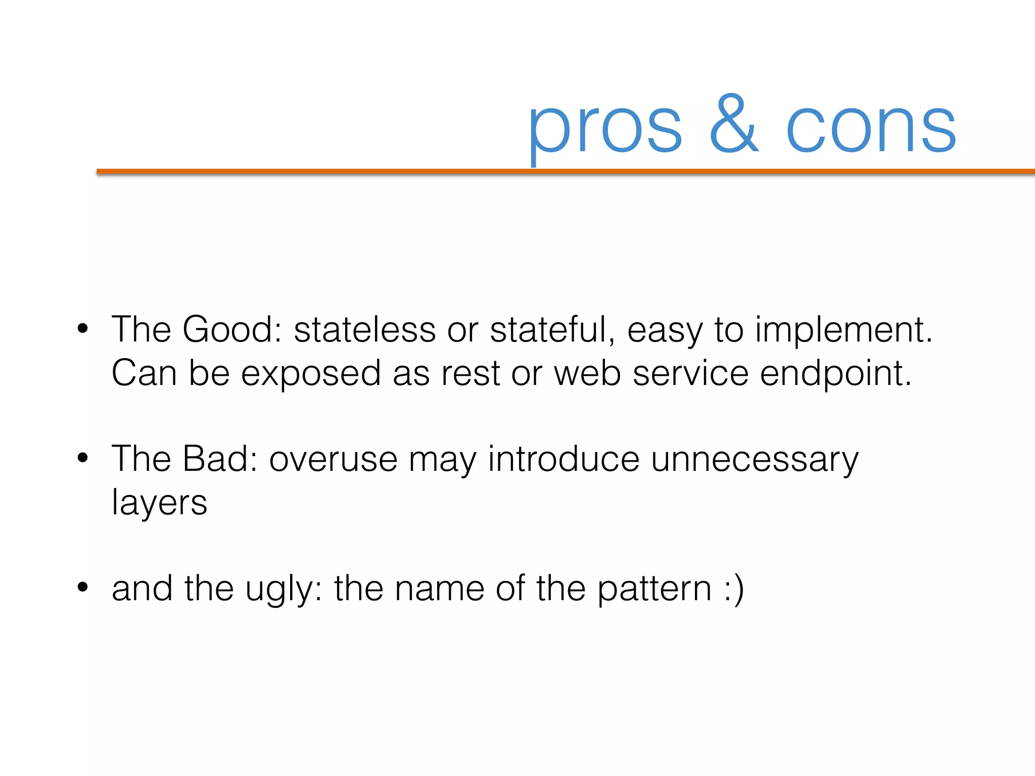 pros & cons
• The Good: stateless or stateful, easy to implement.
Can be exposed as rest or web service endpoint.
• The Bad: overuse may introduce unnecessary
layers
• and the ugly: the name of the pattern :)
 