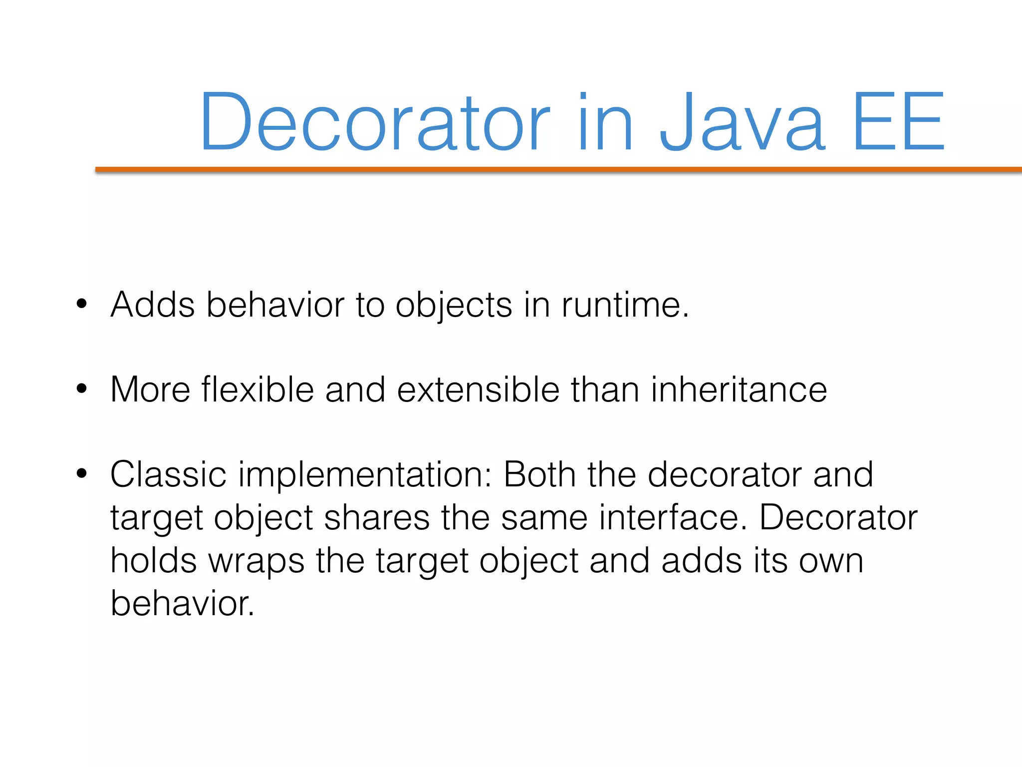 Decorator in Java EE
• Adds behavior to objects in runtime.
• More flexible and extensible than inheritance
• Classic implementation: Both the decorator and
target object shares the same interface. Decorator
holds wraps the target object and adds its own
behavior.
 