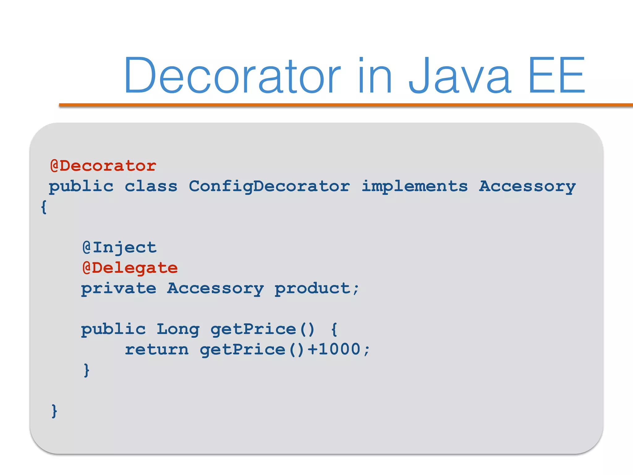 Decorator in Java EE
@Decorator
public class ConfigDecorator implements Accessory
{ 
@Inject
@Delegate 
private Accessory product; 
 
public Long getPrice() { 
return getPrice()+1000; 
}
 
}
 