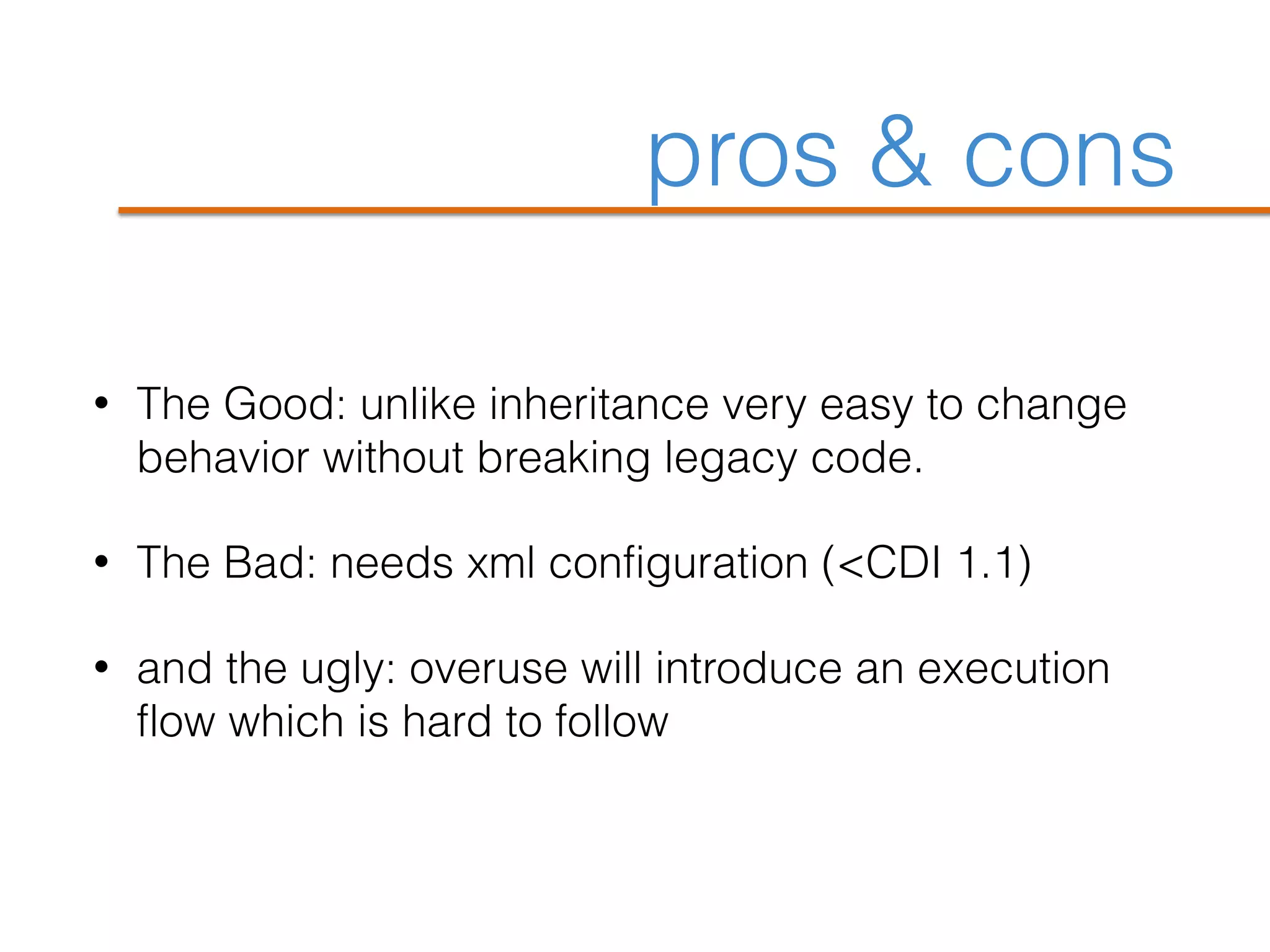 pros & cons
• The Good: unlike inheritance very easy to change
behavior without breaking legacy code.
• The Bad: needs xml configuration (<CDI 1.1)
• and the ugly: overuse will introduce an execution
flow which is hard to follow
 