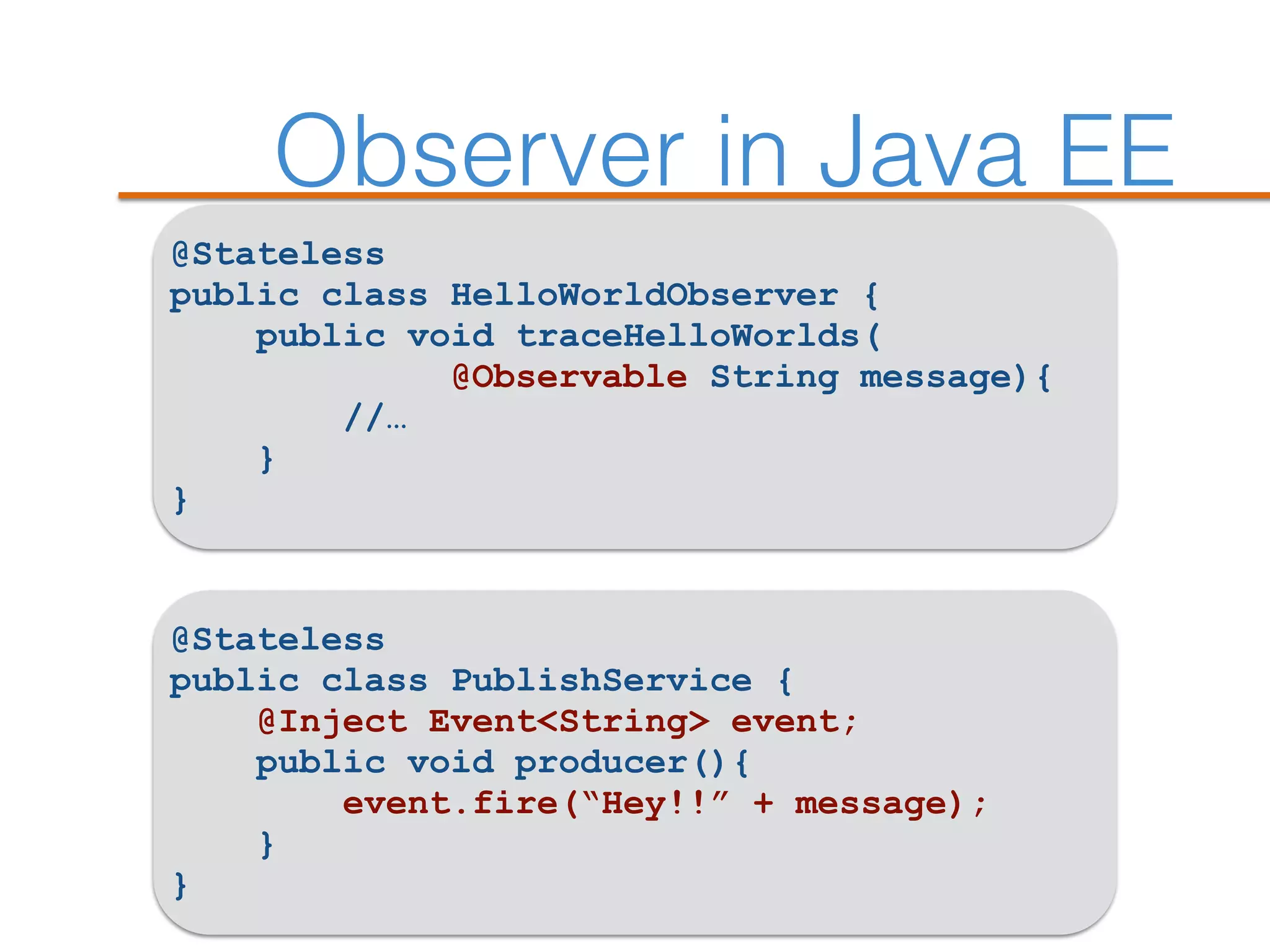 Observer in Java EE
@Stateless
public class HelloWorldObserver {
public void traceHelloWorlds(
@Observable String message){
//…
}
}
@Stateless
public class PublishService {
@Inject Event<String> event;
public void producer(){
event.fire(“Hey!!” + message);
}
}
 
