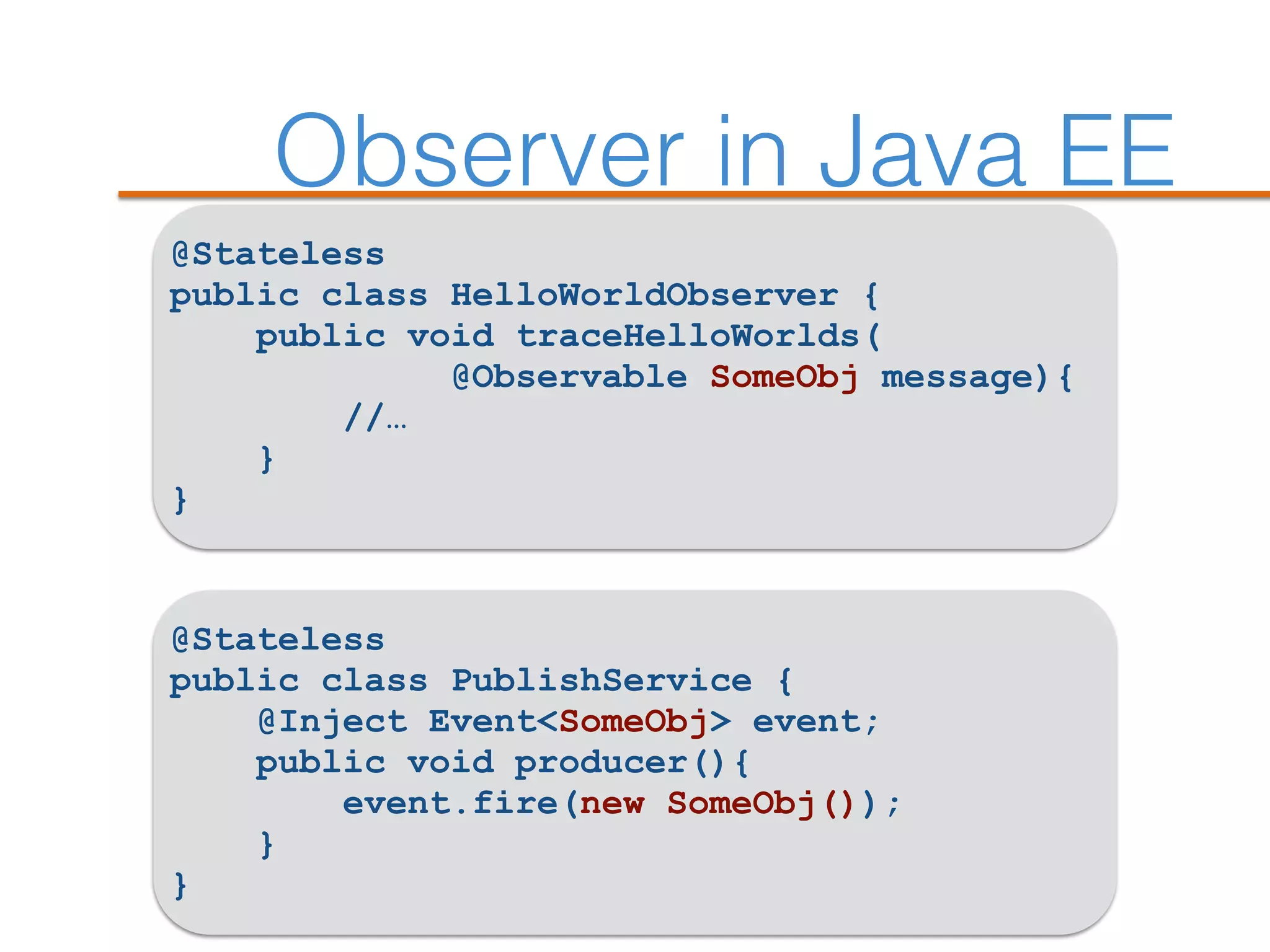 Observer in Java EE
@Stateless
public class HelloWorldObserver {
public void traceHelloWorlds(
@Observable SomeObj message){
//…
}
}
@Stateless
public class PublishService {
@Inject Event<SomeObj> event;
public void producer(){
event.fire(new SomeObj());
}
}
 
