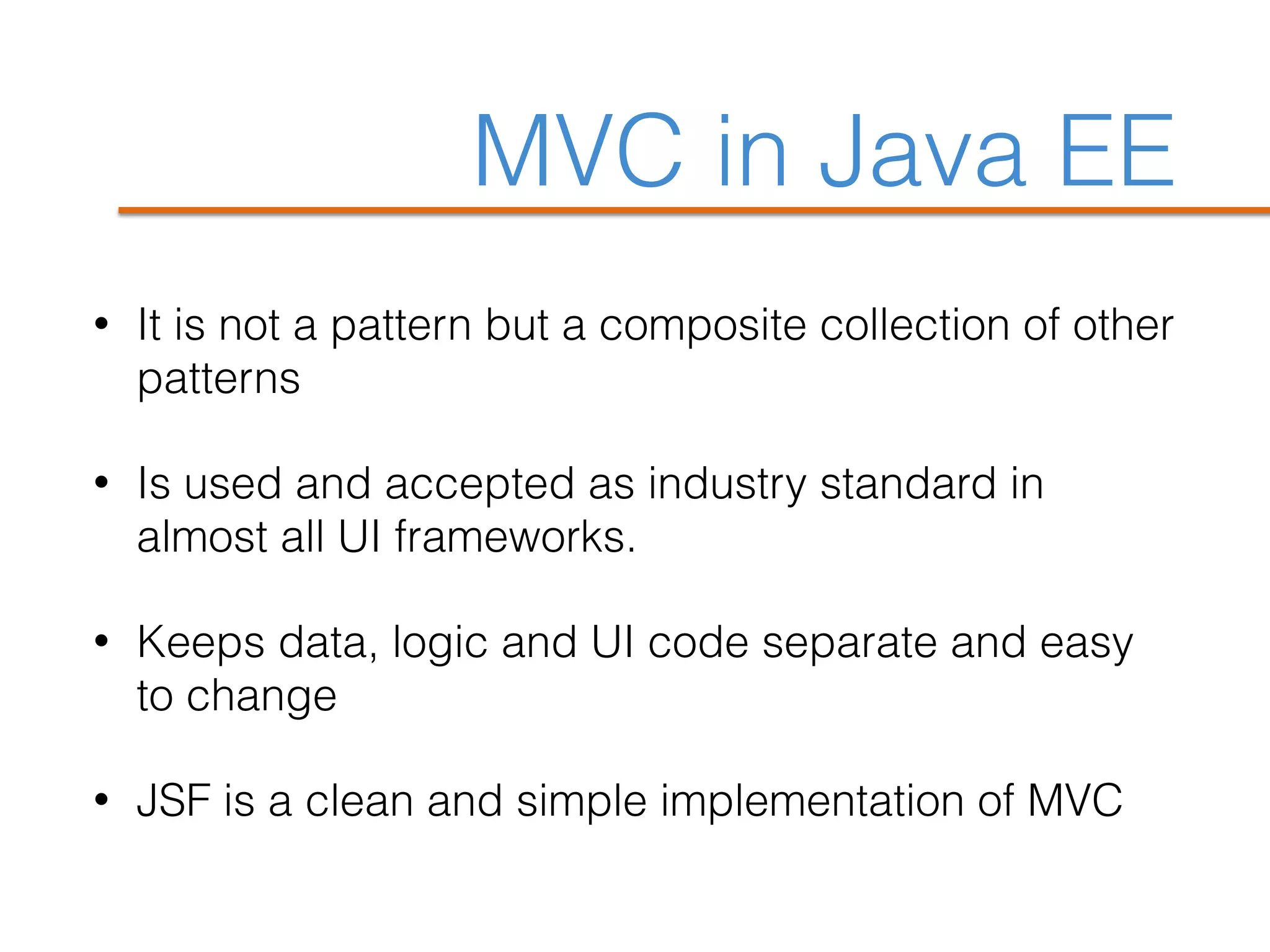 MVC in Java EE
• It is not a pattern but a composite collection of other
patterns
• Is used and accepted as industry standard in
almost all UI frameworks.
• Keeps data, logic and UI code separate and easy
to change
• JSF is a clean and simple implementation of MVC
 