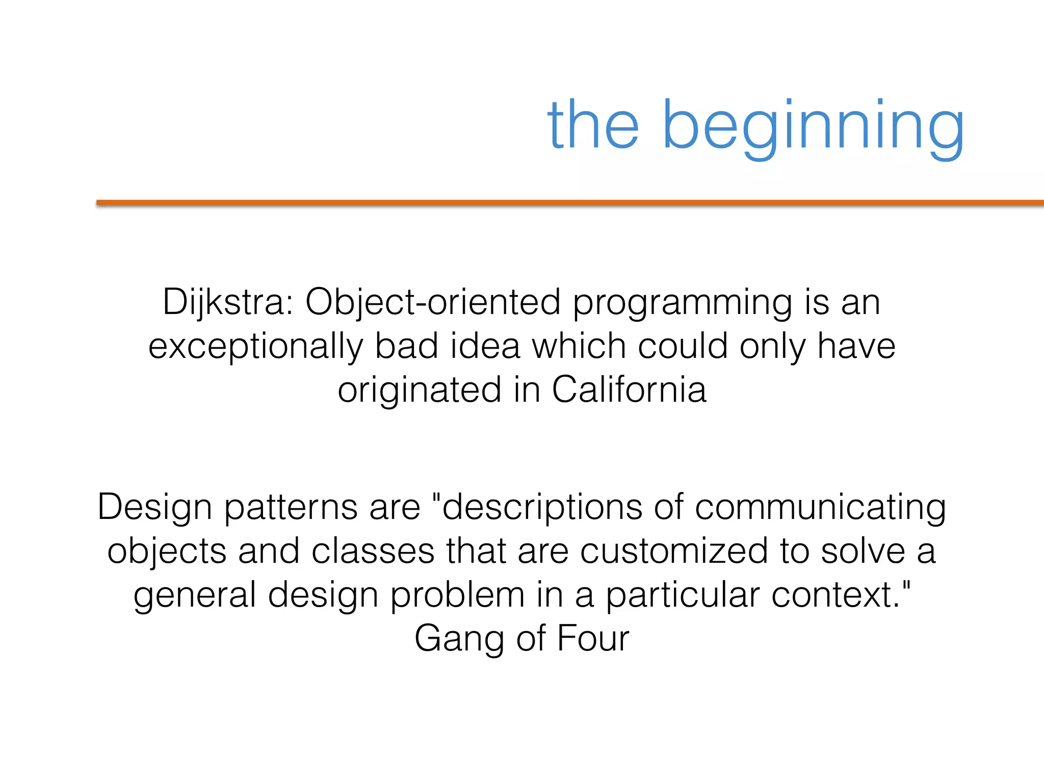 the beginning
Dijkstra: Object-oriented programming is an
exceptionally bad idea which could only have
originated in California
Design patterns are "descriptions of communicating
objects and classes that are customized to solve a
general design problem in a particular context."
Gang of Four
 