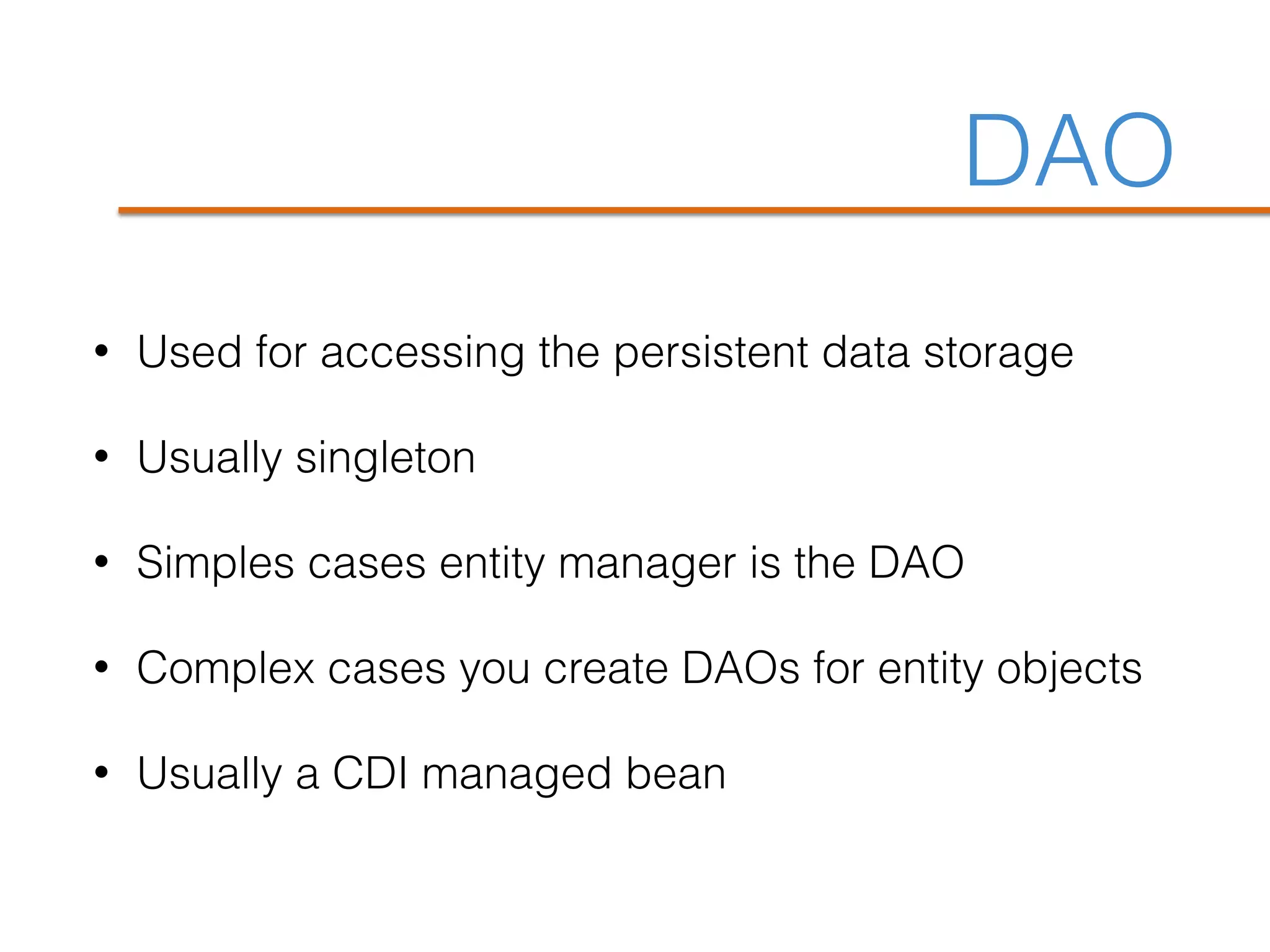 DAO
• Used for accessing the persistent data storage
• Usually singleton
• Simples cases entity manager is the DAO
• Complex cases you create DAOs for entity objects
• Usually a CDI managed bean
 